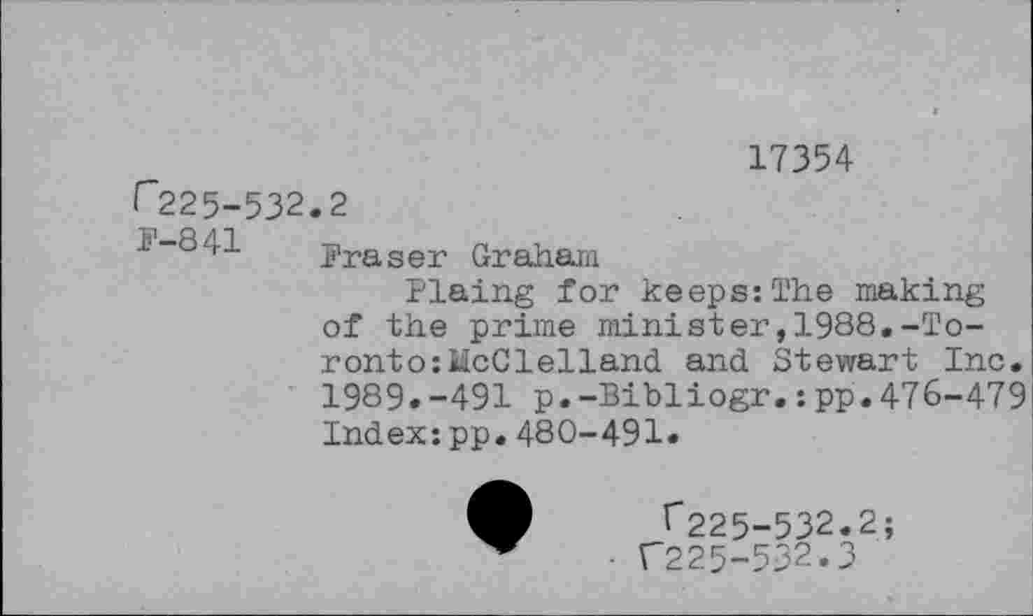 ﻿17354
Г225-532.2
1-841 Fraser Graham
Plaing for keeps:The making of the prime minister,1988.-Toronto: McClelland and Stewart Inc. 1989.-491 p.-Bibliogr.:pp.476-479 Index:pp.480-491.
^225-532.2;
Г225-532.3